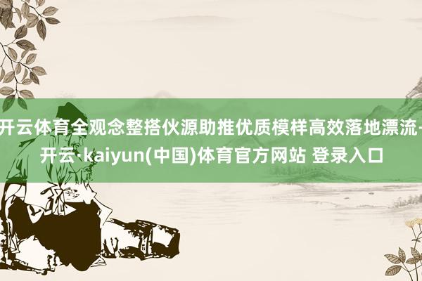 开云体育全观念整搭伙源助推优质模样高效落地漂流-开云·kaiyun(中国)体育官方网站 登录入口