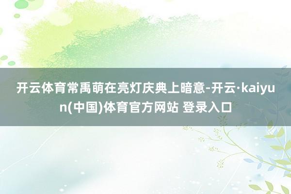 开云体育　　常禹萌在亮灯庆典上暗意-开云·kaiyun(中国)体育官方网站 登录入口