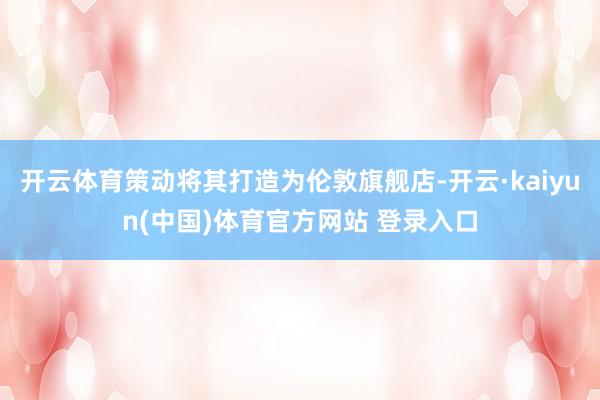 开云体育策动将其打造为伦敦旗舰店-开云·kaiyun(中国)体育官方网站 登录入口