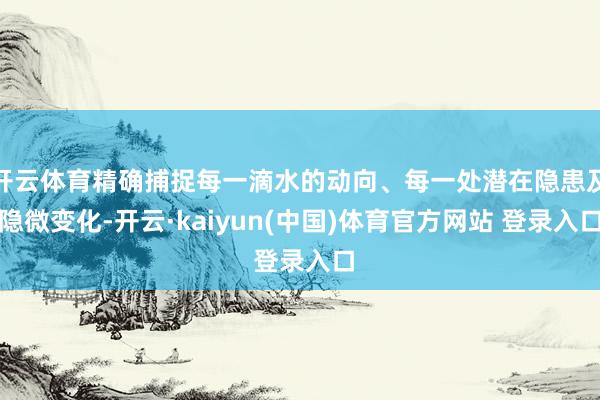 开云体育精确捕捉每一滴水的动向、每一处潜在隐患及隐微变化-开云·kaiyun(中国)体育官方网站 登录入口