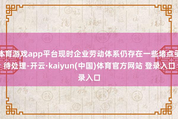 体育游戏app平台现时企业劳动体系仍存在一些堵点亟待处理-开云·kaiyun(中国)体育官方网站 登录入口