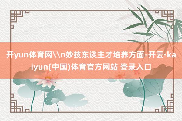 开yun体育网\n妙技东谈主才培养方面-开云·kaiyun(中国)体育官方网站 登录入口