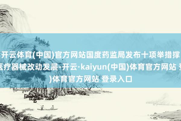 开云体育(中国)官方网站国度药监局发布十项举措撑捏高端医疗器械改动发展-开云·kaiyun(中国)体育官方网站 登录入口