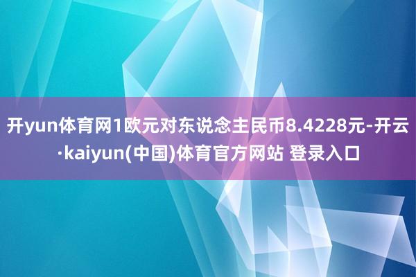 开yun体育网1欧元对东说念主民币8.4228元-开云·kaiyun(中国)体育官方网站 登录入口
