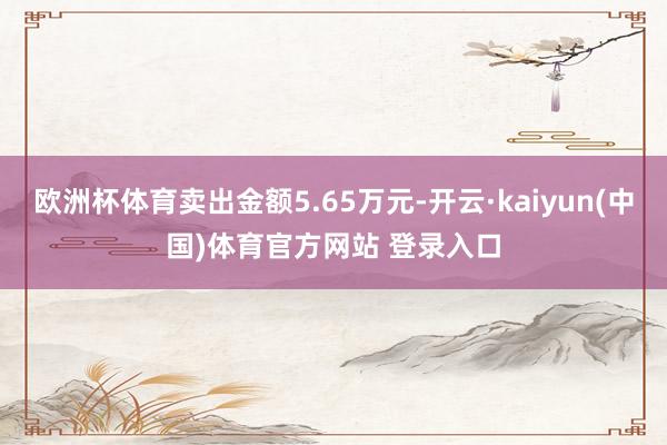 欧洲杯体育卖出金额5.65万元-开云·kaiyun(中国)体育官方网站 登录入口
