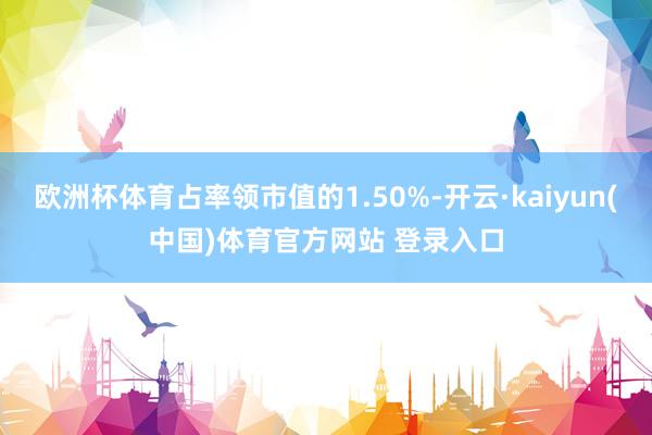 欧洲杯体育占率领市值的1.50%-开云·kaiyun(中国)体育官方网站 登录入口