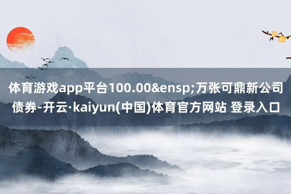 体育游戏app平台100.00&ensp;万张可鼎新公司债券-开云·kaiyun(中国)体育官方网站 登录入口
