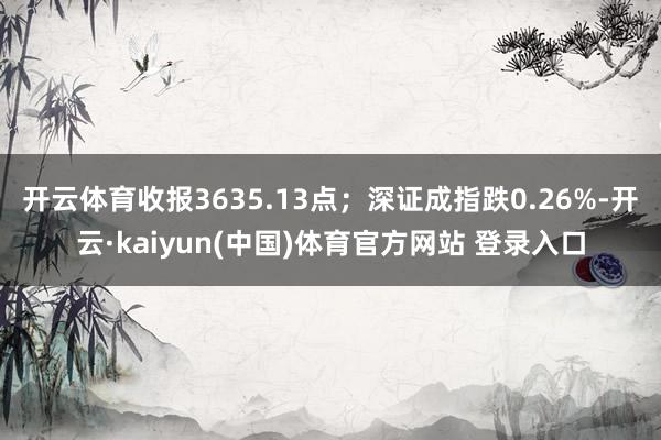 开云体育收报3635.13点；深证成指跌0.26%-开云·kaiyun(中国)体育官方网站 登录入口