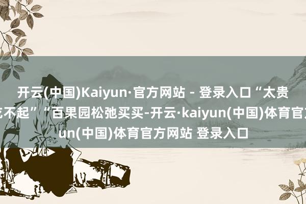 开云(中国)Kaiyun·官方网站 - 登录入口“太贵了”“月薪2万吃不起”“百果园松弛买买-开云·kaiyun(中国)体育官方网站 登录入口