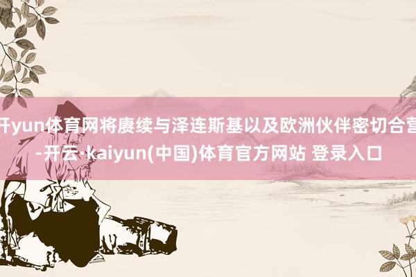 开yun体育网将赓续与泽连斯基以及欧洲伙伴密切合营-开云·kaiyun(中国)体育官方网站 登录入口