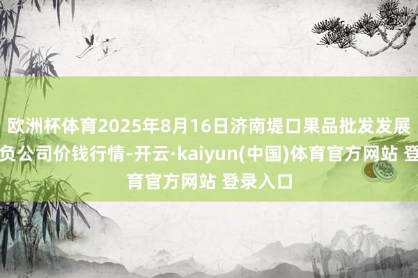 欧洲杯体育2025年8月16日济南堤口果品批发发展有限背负公司价钱行情-开云·kaiyun(中国)体育官方网站 登录入口