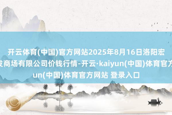 开云体育(中国)官方网站2025年8月16日洛阳宏进农副居品批发商场有限公司价钱行情-开云·kaiyun(中国)体育官方网站 登录入口