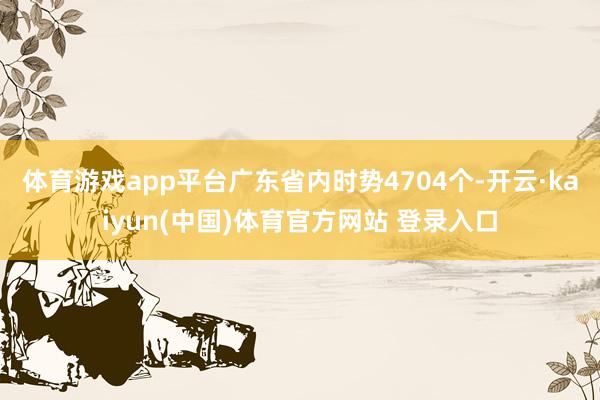体育游戏app平台广东省内时势4704个-开云·kaiyun(中国)体育官方网站 登录入口