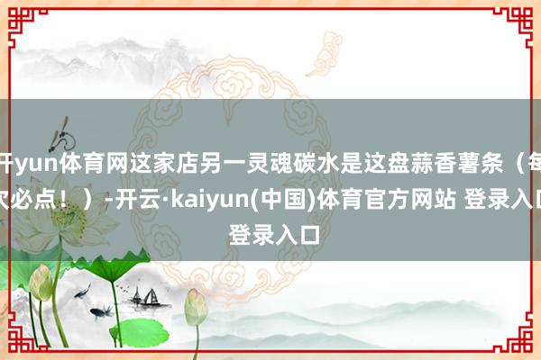 开yun体育网这家店另一灵魂碳水是这盘蒜香薯条（每次必点！）-开云·kaiyun(中国)体育官方网站 登录入口