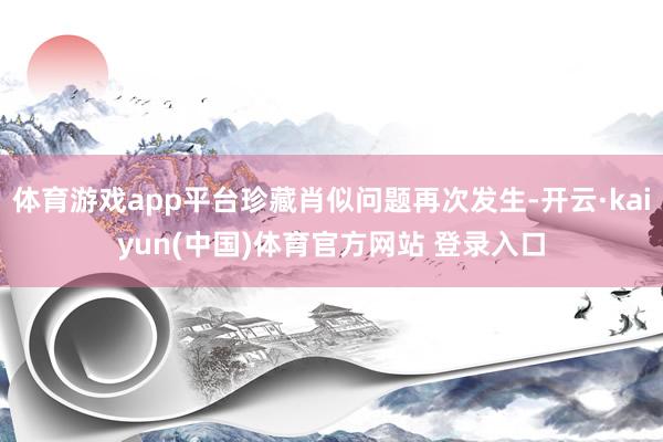 体育游戏app平台珍藏肖似问题再次发生-开云·kaiyun(中国)体育官方网站 登录入口