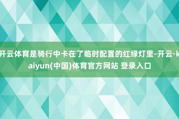 开云体育是骑行中卡在了临时配置的红绿灯里-开云·kaiyun(中国)体育官方网站 登录入口