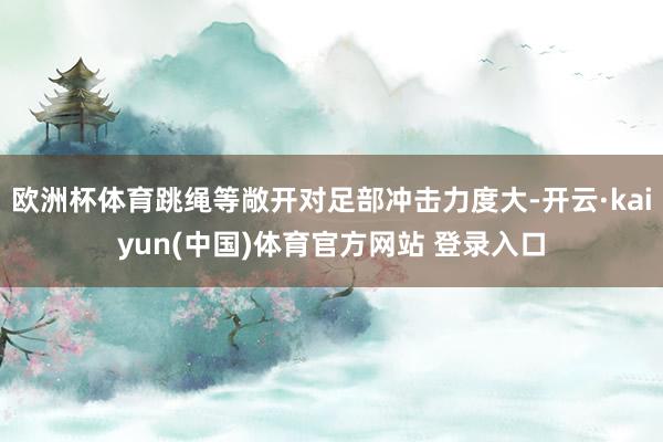 欧洲杯体育跳绳等敞开对足部冲击力度大-开云·kaiyun(中国)体育官方网站 登录入口