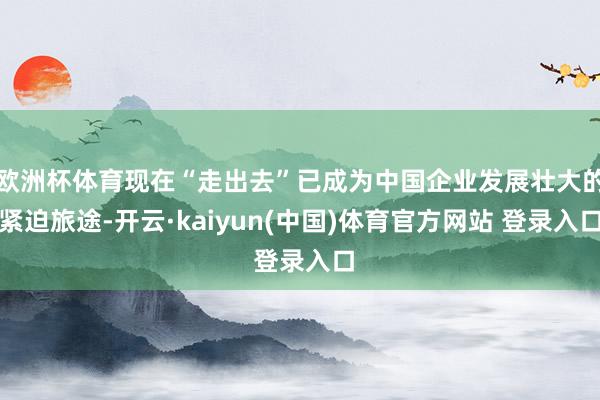 欧洲杯体育现在“走出去”已成为中国企业发展壮大的紧迫旅途-开云·kaiyun(中国)体育官方网站 登录入口