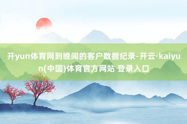 开yun体育网到晚间的客户数据纪录-开云·kaiyun(中国)体育官方网站 登录入口