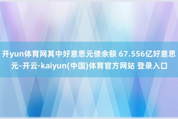 开yun体育网其中好意思元债余额 67.556亿好意思元-开云·kaiyun(中国)体育官方网站 登录入口