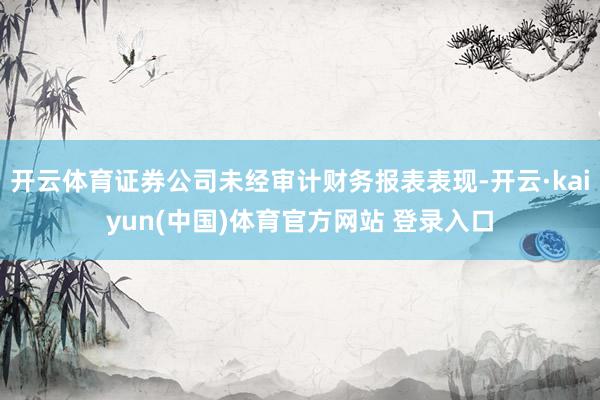 开云体育证券公司未经审计财务报表表现-开云·kaiyun(中国)体育官方网站 登录入口