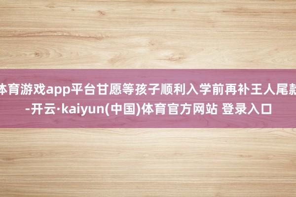 体育游戏app平台甘愿等孩子顺利入学前再补王人尾款-开云·kaiyun(中国)体育官方网站 登录入口