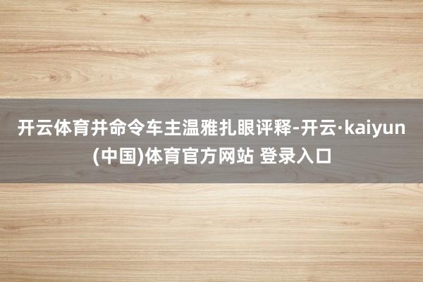 开云体育并命令车主温雅扎眼评释-开云·kaiyun(中国)体育官方网站 登录入口
