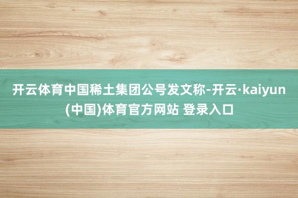 开云体育中国稀土集团公号发文称-开云·kaiyun(中国)体育官方网站 登录入口