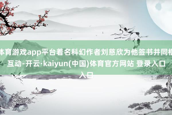 体育游戏app平台着名科幻作者刘慈欣为他签书并同框互动-开云·kaiyun(中国)体育官方网站 登录入口