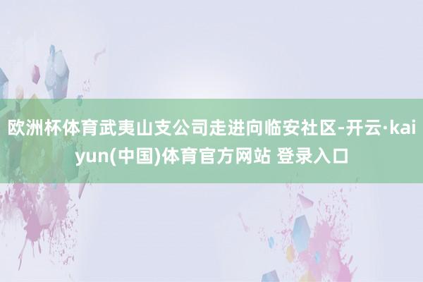 欧洲杯体育武夷山支公司走进向临安社区-开云·kaiyun(中国)体育官方网站 登录入口
