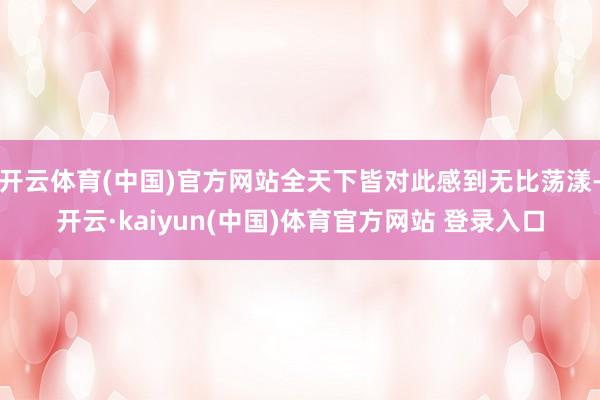 开云体育(中国)官方网站全天下皆对此感到无比荡漾-开云·kaiyun(中国)体育官方网站 登录入口