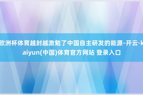 欧洲杯体育越封越激勉了中国自主研发的能源-开云·kaiyun(中国)体育官方网站 登录入口