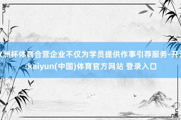 欧洲杯体育合营企业不仅为学员提供作事引荐服务-开云·kaiyun(中国)体育官方网站 登录入口