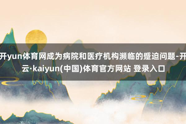 开yun体育网成为病院和医疗机构濒临的蹙迫问题-开云·kaiyun(中国)体育官方网站 登录入口