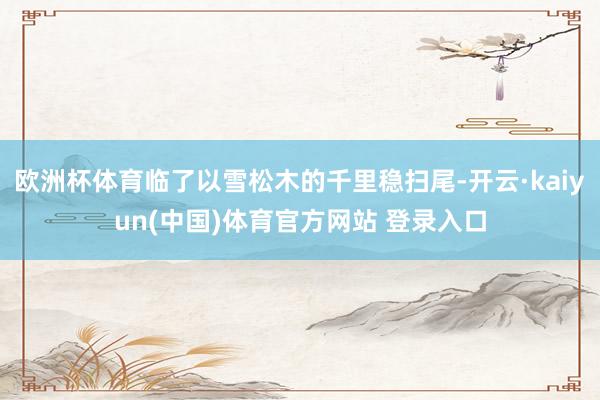 欧洲杯体育临了以雪松木的千里稳扫尾-开云·kaiyun(中国)体育官方网站 登录入口