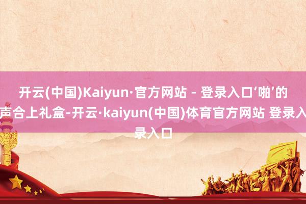 开云(中国)Kaiyun·官方网站 - 登录入口‘啪’的一声合上礼盒-开云·kaiyun(中国)体育官方网站 登录入口