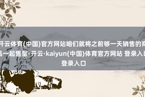 开云体育(中国)官方网站咱们就将之前够一天销售的商品一起售罄-开云·kaiyun(中国)体育官方网站 登录入口