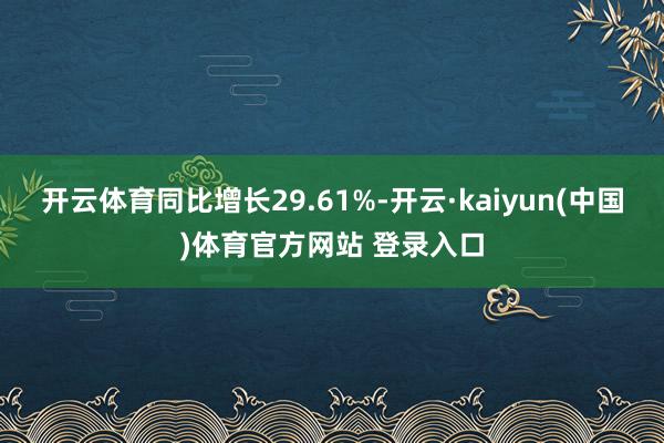 开云体育同比增长29.61%-开云·kaiyun(中国)体育官方网站 登录入口