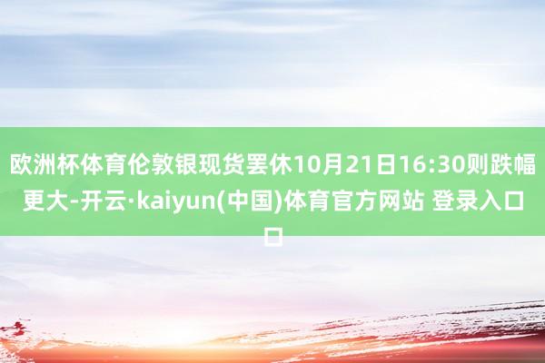 欧洲杯体育伦敦银现货罢休10月21日16:30则跌幅更大-开云·kaiyun(中国)体育官方网站 登录入口
