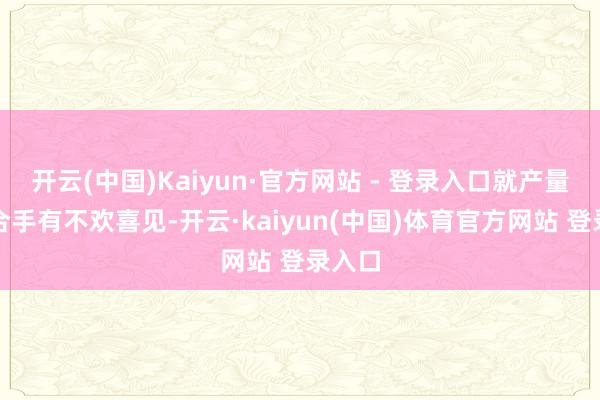 开云(中国)Kaiyun·官方网站 - 登录入口就产量问题合手有不欢喜见-开云·kaiyun(中国)体育官方网站 登录入口