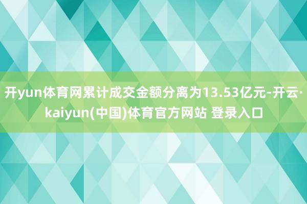 开yun体育网累计成交金额分离为13.53亿元-开云·kaiyun(中国)体育官方网站 登录入口