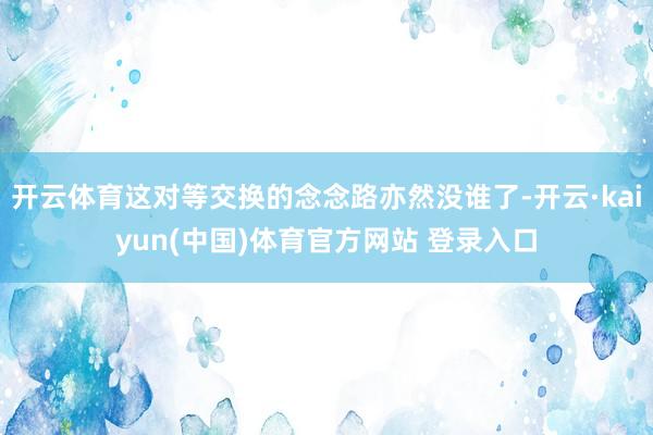 开云体育这对等交换的念念路亦然没谁了-开云·kaiyun(中国)体育官方网站 登录入口