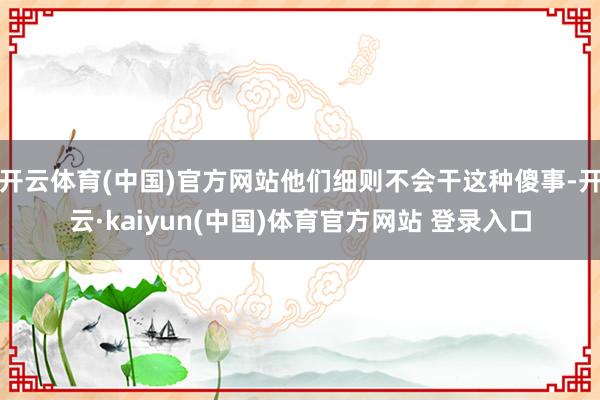开云体育(中国)官方网站他们细则不会干这种傻事-开云·kaiyun(中国)体育官方网站 登录入口