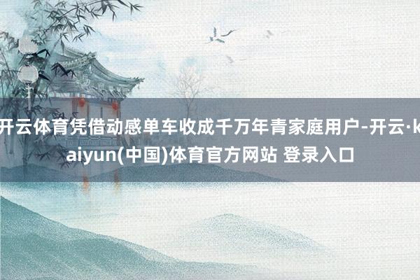 开云体育凭借动感单车收成千万年青家庭用户-开云·kaiyun(中国)体育官方网站 登录入口