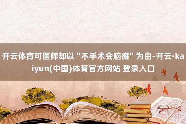 开云体育可医师却以“不手术会脑瘫”为由-开云·kaiyun(中国)体育官方网站 登录入口