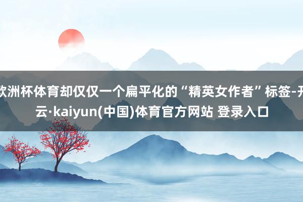 欧洲杯体育却仅仅一个扁平化的“精英女作者”标签-开云·kaiyun(中国)体育官方网站 登录入口