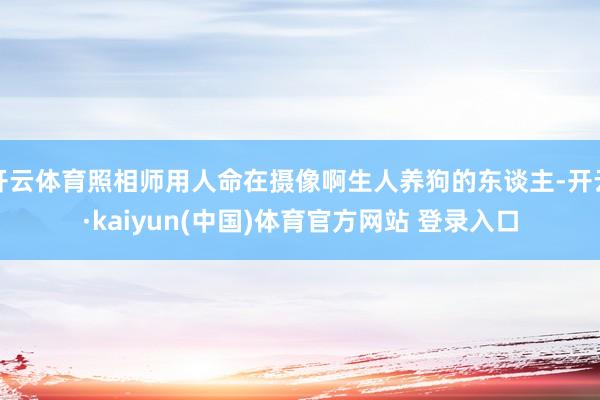 开云体育照相师用人命在摄像啊生人养狗的东谈主-开云·kaiyun(中国)体育官方网站 登录入口