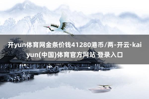 开yun体育网金条价钱41280港币/两-开云·kaiyun(中国)体育官方网站 登录入口