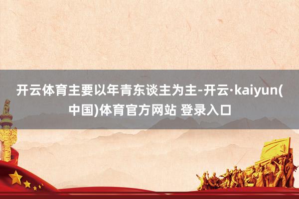 开云体育主要以年青东谈主为主-开云·kaiyun(中国)体育官方网站 登录入口