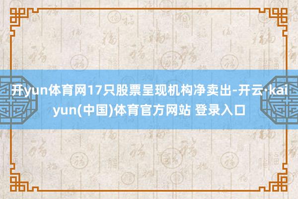 开yun体育网17只股票呈现机构净卖出-开云·kaiyun(中国)体育官方网站 登录入口